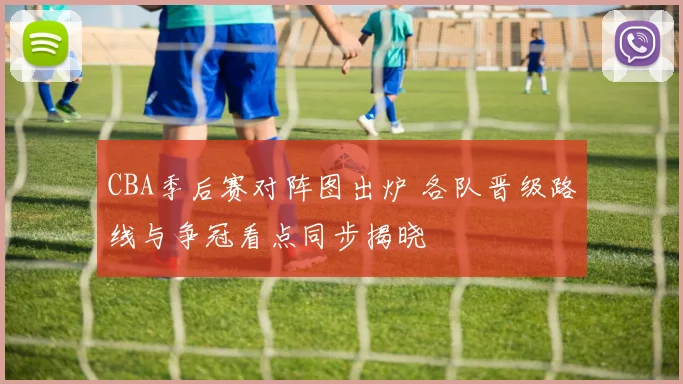 CBA季后赛对阵图出炉 各队晋级路线与争冠看点同步揭晓