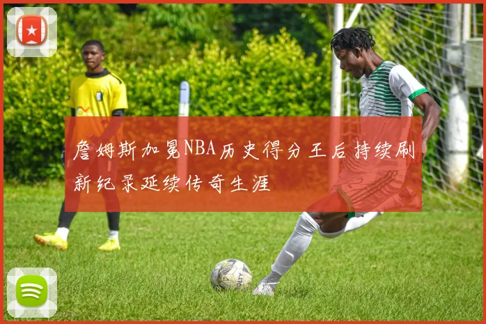 詹姆斯加冕NBA历史得分王后持续刷新纪录延续传奇生涯