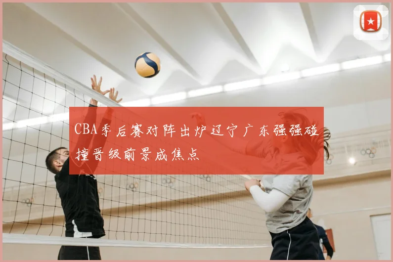 CBA季后赛对阵出炉辽宁广东强强碰撞晋级前景成焦点
