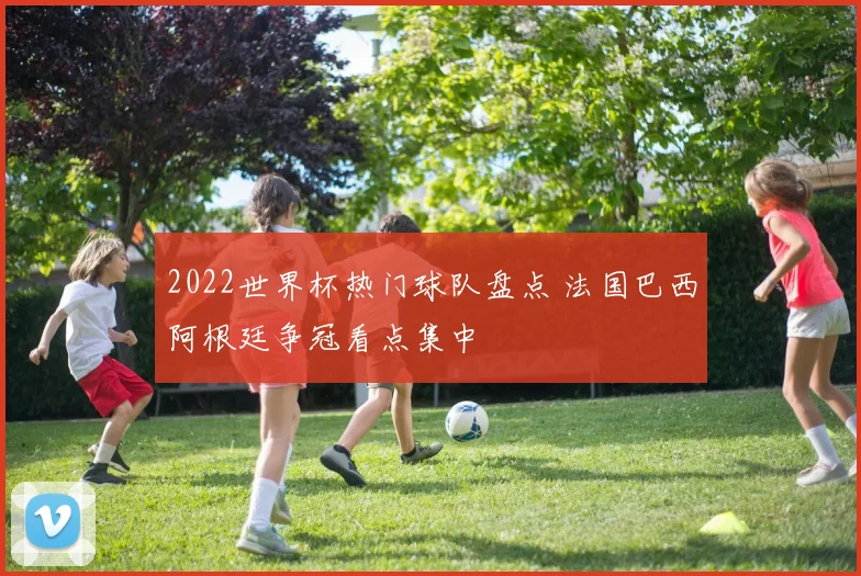 2022世界杯热门球队盘点 法国巴西阿根廷争冠看点集中