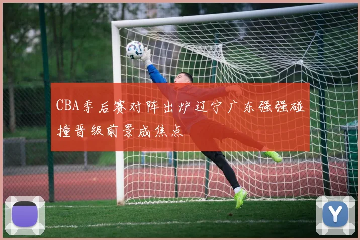 CBA季后赛对阵出炉辽宁广东强强碰撞晋级前景成焦点