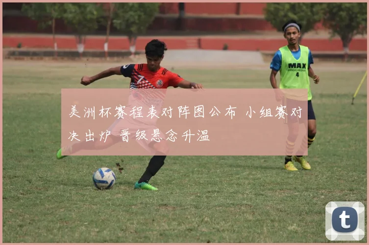 美洲杯赛程表对阵图公布 小组赛对决出炉 晋级悬念升温