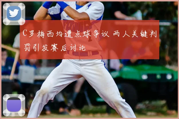 C罗梅西均遭点球争议 两人关键判罚引发赛后讨论