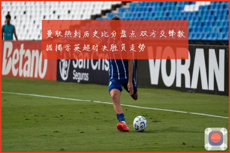 曼联热刺历史比分盘点 双方交锋数据揭示英超对决胜负走势