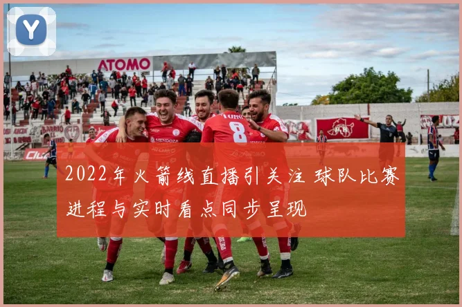 2022年火箭线直播引关注 球队比赛进程与实时看点同步呈现