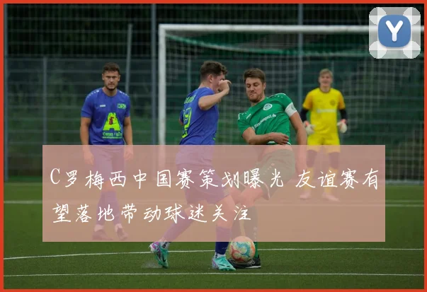 C罗梅西中国赛策划曝光 友谊赛有望落地带动球迷关注