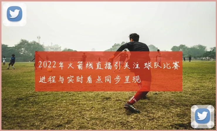2022年火箭线直播引关注 球队比赛进程与实时看点同步呈现