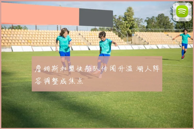 詹姆斯加盟快船队传闻升温 湖人阵容调整成焦点