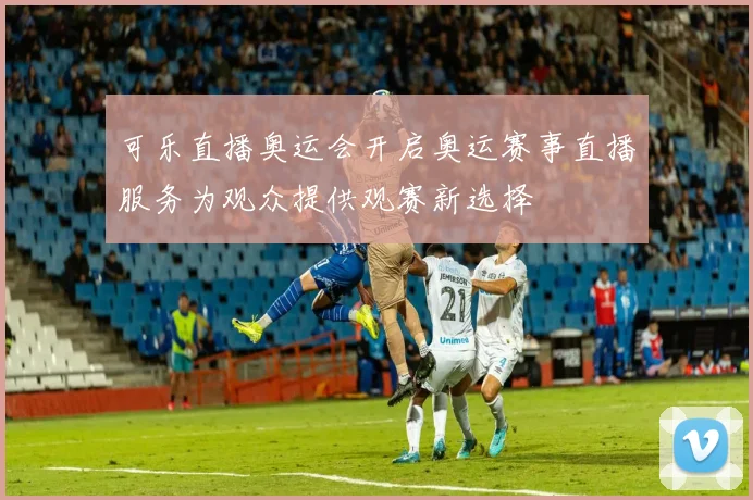 可乐直播奥运会开启奥运赛事直播服务为观众提供观赛新选择