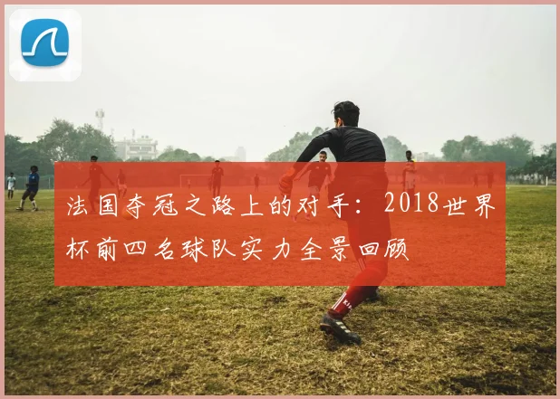法国夺冠之路上的对手：2018世界杯前四名球队实力全景回顾
